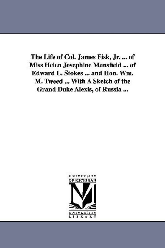 The Life of Col. James Fisk, Jr. ... of Miss Helen Josephine Mansfield ... of Edward L. Stokes ... and Hon. Wm. M. Tweed ... with a Sketch of the Gran