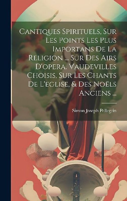 Cantiques Spirituels, Sur Les Points Les Plus Importans De La Religion ... Sur Des Airs D'opera, Vaudevilles Choisis, Sur Les Chants De L'eglise, & Des Noëls Anciens ...