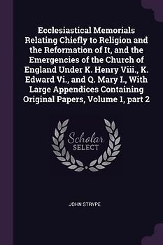 Ecclesiastical Memorials Relating Chiefly to Religion and the Reformation of It, and the Emergencies of the Church of England Under K. Henry Viii., K. Edward Vi., and Q. Mary I., With Large Appendices Containing Original Papers, Volume 1, part 2