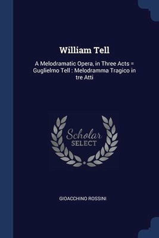 William Tell: A Melodramatic Opera, in Three Acts = Guglielmo Tell: Melodramma Tragico in tre Atti