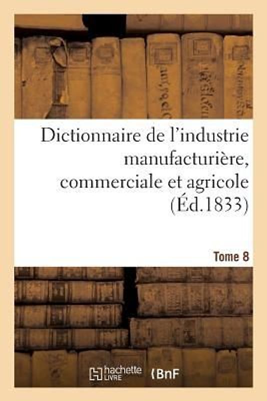 Dictionnaire de l'Industrie Manufacturière, Commerciale Et Agricole. Tome 8