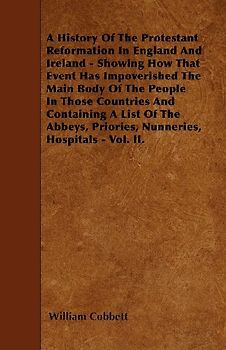A History Of The Protestant Reformation In England And Ireland - Showing How That Event Has Impoverished The Main Body Of The People In Those Countries And Containing A List Of The Abbeys, Priories, Nunneries, Hospitals - Vol. II.