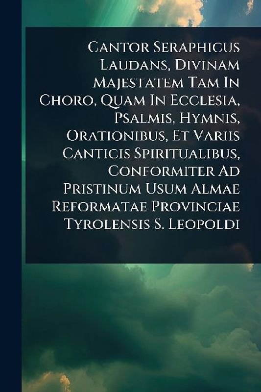Cantor Seraphicus Laudans, Divinam Majestatem Tam In Choro, Quam In Ecclesia, Psalmis, Hymnis, Orationibus, Et Variis Canticis Spiritualibus, Conformiter Ad Pristinum Usum Almae Reformatae Provinciae Tyrolensis S. Leopoldi