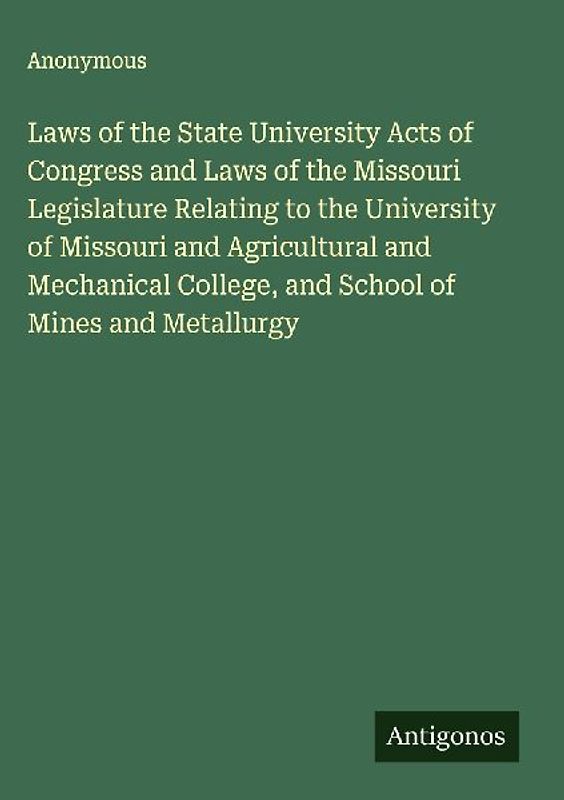 Laws of the State University Acts of Congress and Laws of the Missouri Legislature Relating to the University of Missouri and Agricultural and Mechanical College, and School of Mines and Metallurgy