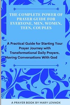 The Complete Power of Prayer Guide For Everyone, Men, Women, Teen, Couples: A Practical Guide for Starting Your Prayer Journey with Transformational Daily Prayers, Having Conversations With God