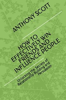 HOW TO EFFECTIVELY WIN FRIENDS AND INFLUENCE PEOPLE: Unlocking the Secrets of Relationship Building and Persuasion