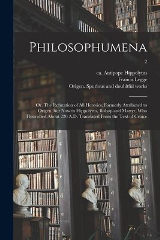 Philosophumena; or, The Refutation of All Heresies, Formerly Attributed to Origen, but Now to Hippolytus, Bishop and Martyr, Who Flourished About 220