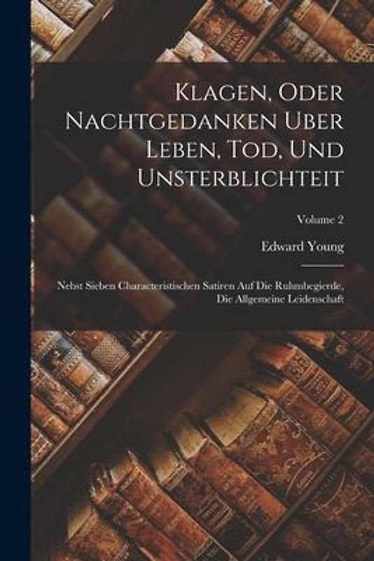 Klagen, Oder Nachtgedanken Uber Leben, Tod, Und Unsterblichteit: Nebst Sieben Characteristischen Satiren Auf Die Ruhmbegierde, Die Allgemeine Leidensc