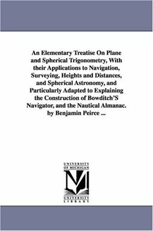 An elementary treatise on plane and spherical trigonometry, with their applications to navigation, surveying, heights and distances, and spherical ... of Bowditch's navigator, and the nautica