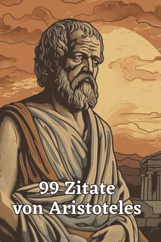 99 inspirierende Zitate von Aristoteles - Einsichten in die Philosophie des antiken Griechenlands: Ein Muss für alle Liebhaber antiker Philosophie und Weisheit