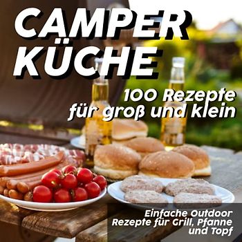 Camper Küche - Einfache Outdoor Rezepte für Grill, Pfanne und Topf: 100 Rezeptideen für groß und klein zum draußen kochen
