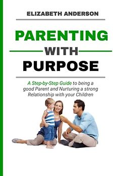 Parenting with Purpose: A Step-by-Step Guide to being a Good Parent and Nurturing a Strong Relationship with your Kids