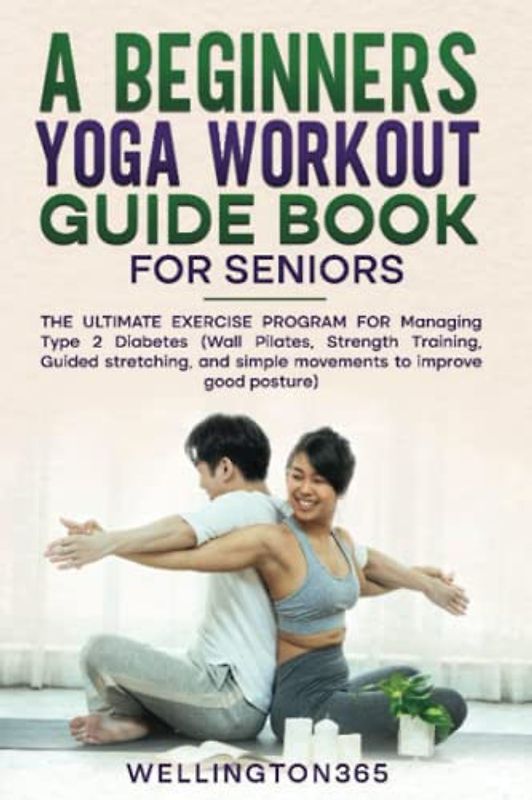 A Beginners Yoga Workout Guide Book for Seniors: The Ultimate Exercise Program for Managing Type 2 Diabetes (Wall Pilates, Strength Training, Guided Stretching, and Simple Movement to Improve Good Pos