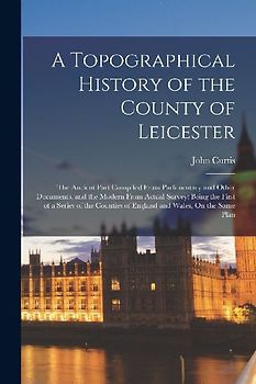A Topographical History of the County of Leicester: The Ancient Part Compiled From Parlimentary and Other Documents, and the Modern From Actual Survey
