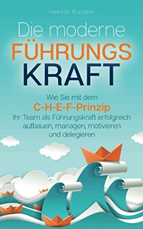 Die moderne Führungskraft: Wie Sie mit dem C-H-E-F-Prinzip Ihr Team als Führungskraft erfolgreich aufbauen, managen, motivieren und delegieren