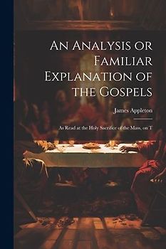 An Analysis or Familiar Explanation of the Gospels: As Read at the Holy Sacrifice of the Mass, on T