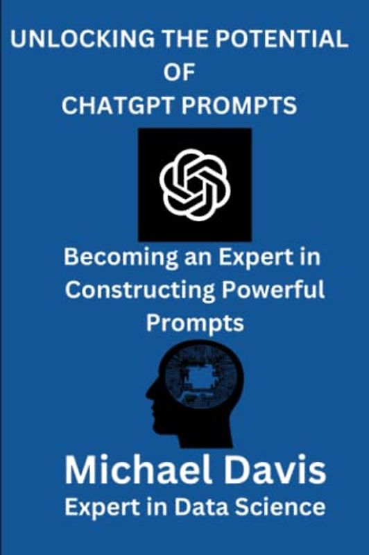 UNLOCKING THE POTENTIAL OF CHATGPT PROMPTS: A Step by Step Guide of Becoming an Expert in Constructing Powerful Prompts for Business, Research, Personal Life.