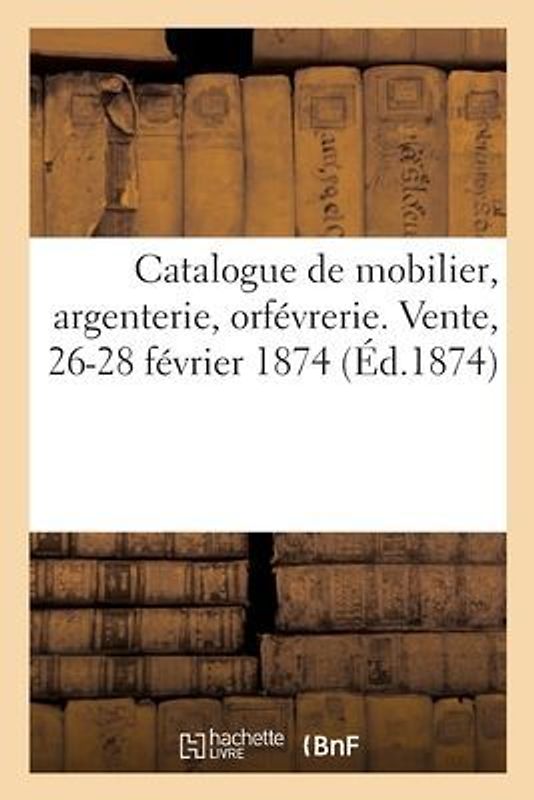 Catalogue de Mobilier, Argenterie, Orfévrerie. Vente, 26-28 Février 1874