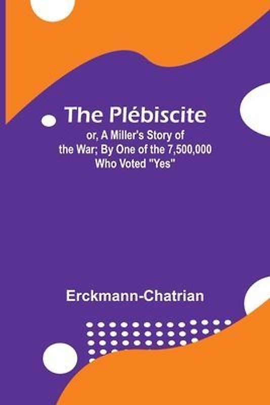The Plébiscite; or, A Miller's Story of the War ; By One of the 7,500,000 Who Voted "Yes"