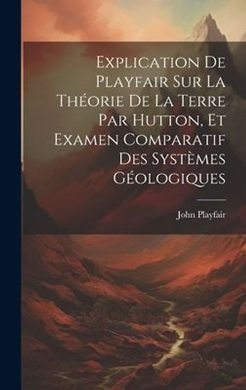 Explication De Playfair Sur La Théorie De La Terre Par Hutton, Et Examen Comparatif Des Systèmes Géologiques