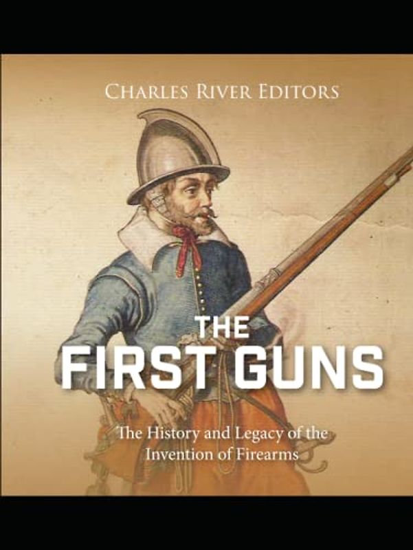 The First Guns: The History and Legacy of the Invention of Firearms