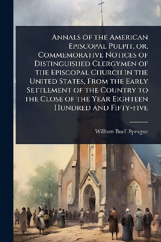 Annals of the American Episcopal Pulpit, or, Commemorative Notices of Distinguished Clergymen of the Episcopal Church in the United States, From the Early Settlement of the Country to the Close of the Year Eighteen Hundred and Fifty-five