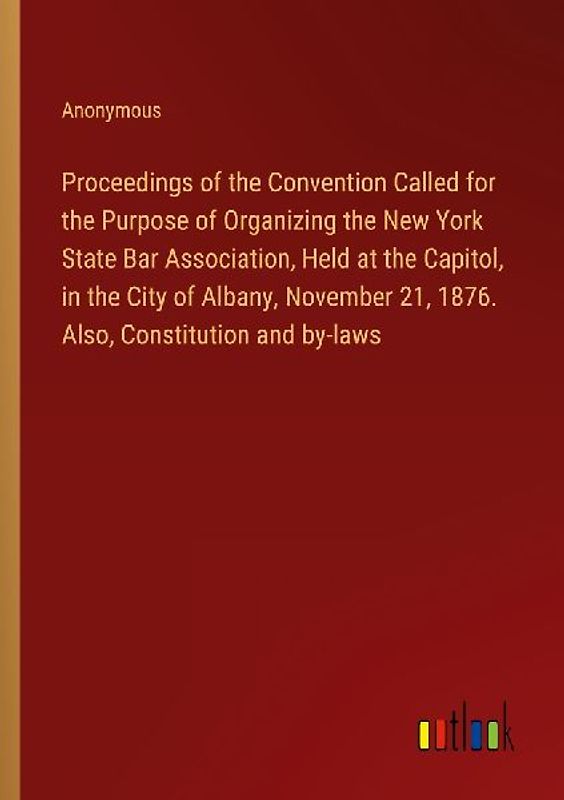Proceedings of the Convention Called for the Purpose of Organizing the New York State Bar Association, Held at the Capitol, in the City of Albany, November 21, 1876. Also, Constitution and by-laws