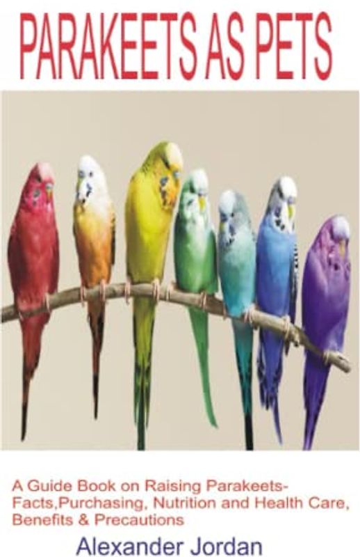 PARAKEETS AS PETS: A Guide Book on Raising Parakeets-Facts, Purchasing, Nutrition and Health Care, Benefits & Precautions