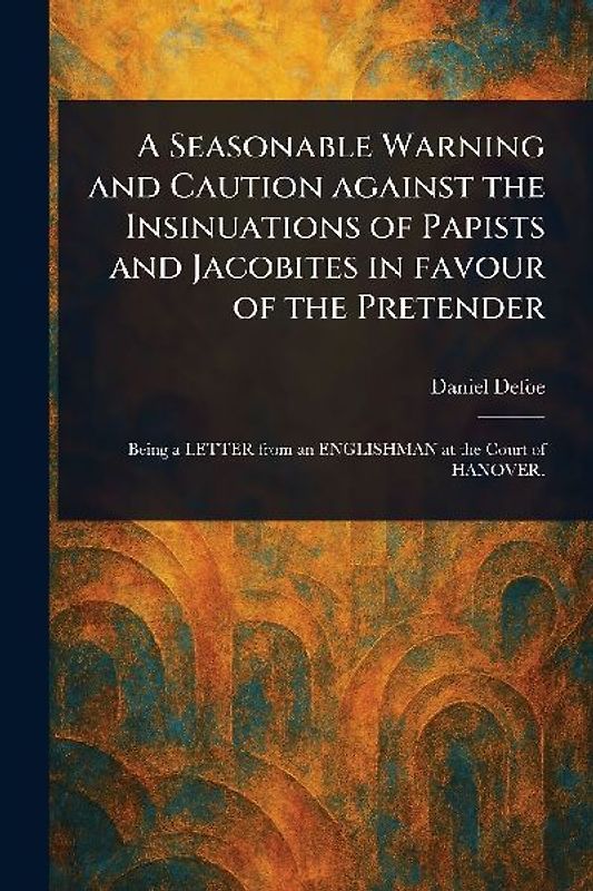 A Seasonable Warning and Caution Against the Insinuations of Papists and Jacobites in Favour of the Pretender