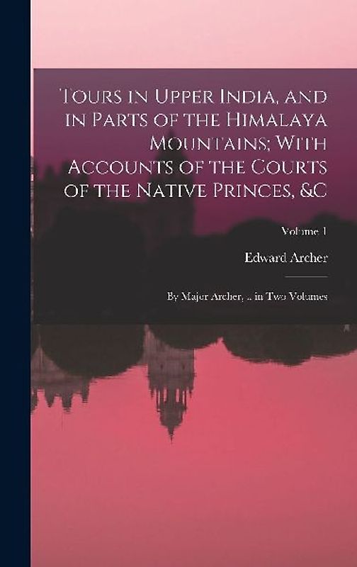 Tours in Upper India, and in Parts of the Himalaya Mountains; With Accounts of the Courts of the Native Princes, &c: By Major Archer, .. in Two Volume