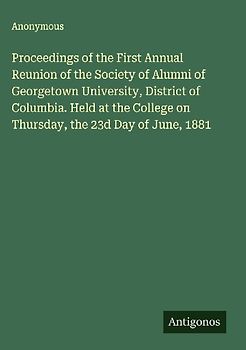 Proceedings of the First Annual Reunion of the Society of Alumni of Georgetown University, District of Columbia. Held at the College on Thursday, the 23d Day of June, 1881
