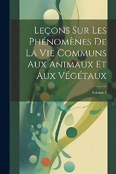 Leçons Sur Les Phénomènes De La Vie Communs Aux Animaux Et Aux Végétaux; Volume 1