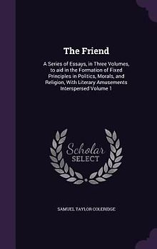 The Friend: A Series of Essays, in Three Volumes, to aid in the Formation of Fixed Principles in Politics, Morals, and Religion, W