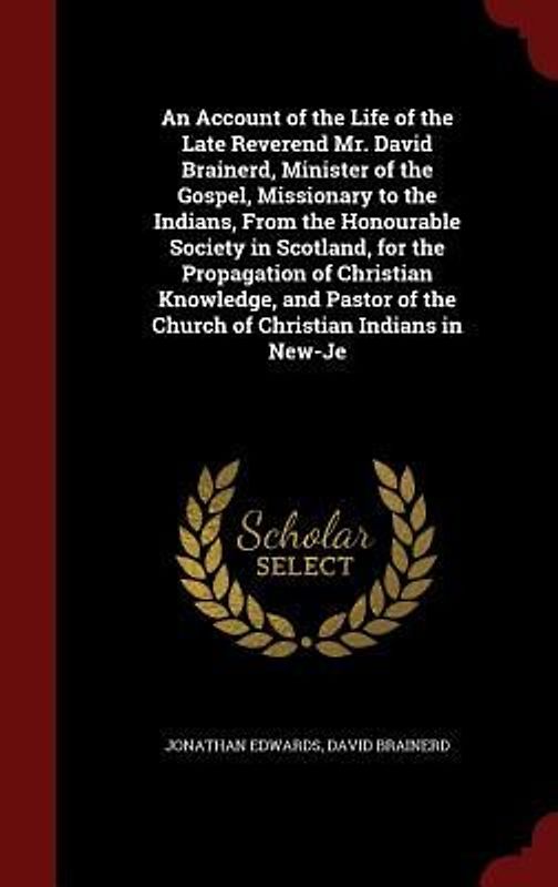 An Account of the Life of the Late Reverend Mr. David Brainerd, Minister of the Gospel, Missionary to the Indians, From the Honourable Society in Scotland, for the Propagation of Christian Knowledge, and Pastor of the Church of Christian Indians in New-Je