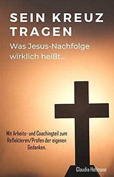 Sein Kreuz tragen - Was Jesus Nachfolge wirklich heißt - Claudia Hofmann: Mit Arbeits- und Coachingteil zum Prüfen und Erneuern deiner Gedanken