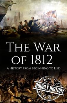 War of 1812: A History from Beginning to End