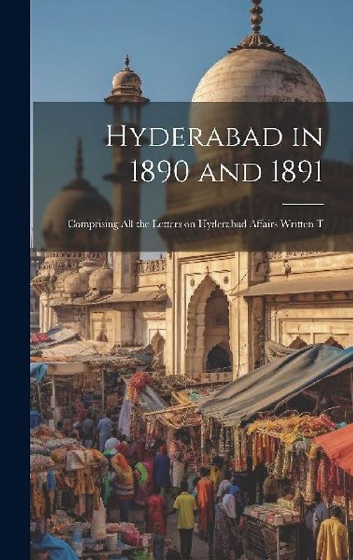 Hyderabad in 1890 and 1891; Comprising all the Letters on Hyderabad Affairs Written T