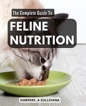 The Complete Guide To Feline Nutrition: Advice for Optimal Feline Nutrition | Learn How to Keep Your Cat Healthy and Thriving with a Customized Diet Tailored to Their Unique Needs