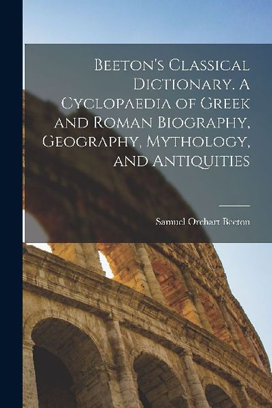 Beeton's Classical Dictionary. A Cyclopaedia of Greek and Roman Biography, Geography, Mythology, and Antiquities
