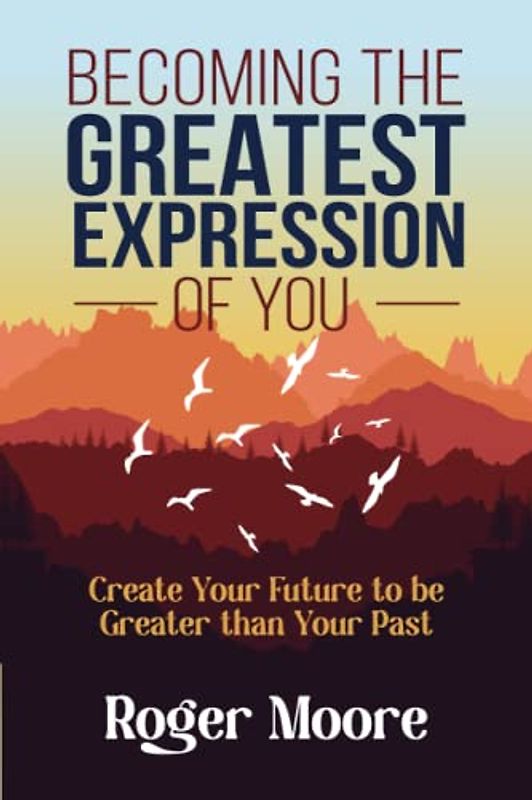 Becoming the Greatest Expression of You: Create Your Future to be Greater than Your Past