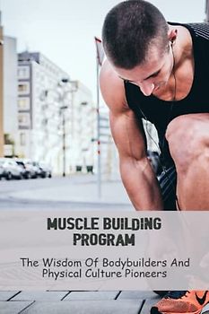 Muscle Building Program: The Wisdom Of Bodybuilders And Physical Culture Pioneers