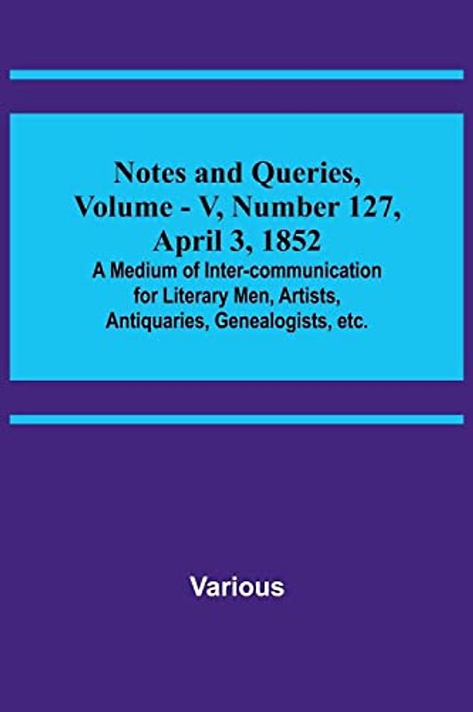 Notes and Queries, Vol. V, Number 127, April 3, 1852 ; A Medium of Inter-communication for Literary Men, Artists, Antiquaries, Genealogists, etc.