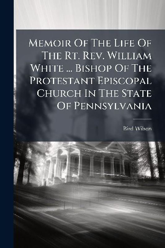 Memoir Of The Life Of The Rt. Rev. William White ... Bishop Of The Protestant Episcopal Church In The State Of Pennsylvania