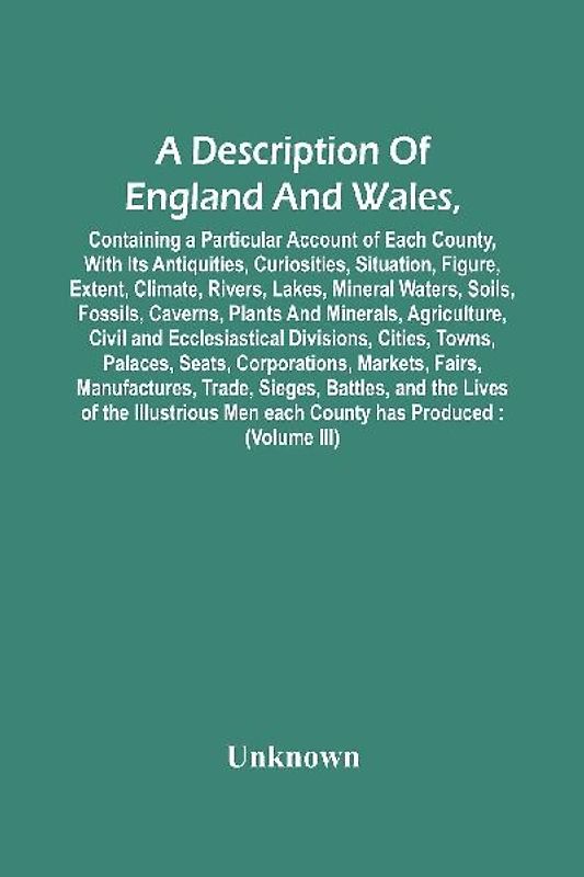 A Description Of England And Wales, Containing A Particular Account Of Each County, With Its Antiquities, Curiosities, Situation, Figure, Extent, Climate, Rivers, Lakes, Mineral Waters, Soils, Fossils, Caverns, Plants And Minerals, Agriculture, Civil And