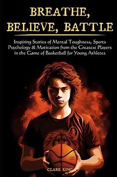 Breathe, Believe, Battle: Inspiring Stories from the Greatest Players In the Game of Basketball on Mental Toughness, Sports Psychology & Motivation, ... Your A-Game on the Field - for Young Athletes