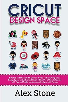 Cricut Design Space: Detailed and Illustrated Beginners Guide on Everything Cricut Design Space and Advanced Step by Step Use of Cricut Machine with Tips and Tricks for Awesome Designs with Pictures