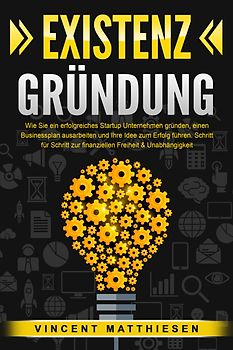 EXISTENZGRÜNDUNG: Wie Sie ein erfolgreiches Startup Unternehmen gründen, einen Businessplan ausarbeiten und Ihre Idee zum Erfolg führen. Schritt für Schritt zur finanziellen Freiheit & Unabhängigkeit
