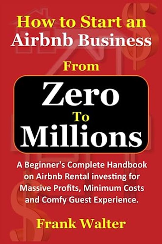 How to Start an Airbnb Business From Zero to Millions: Beginner's Complete Handbook on Airbnb Rental investing for Massive Profits, Minimum Costs and Comfy Guest Experience.