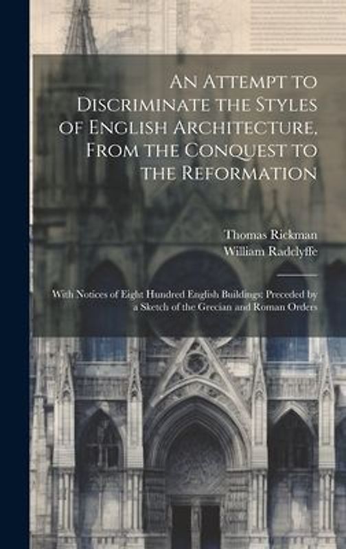 An Attempt to Discriminate the Styles of English Architecture, From the Conquest to the Reformation; With Notices of Eight Hundred English Buildings: