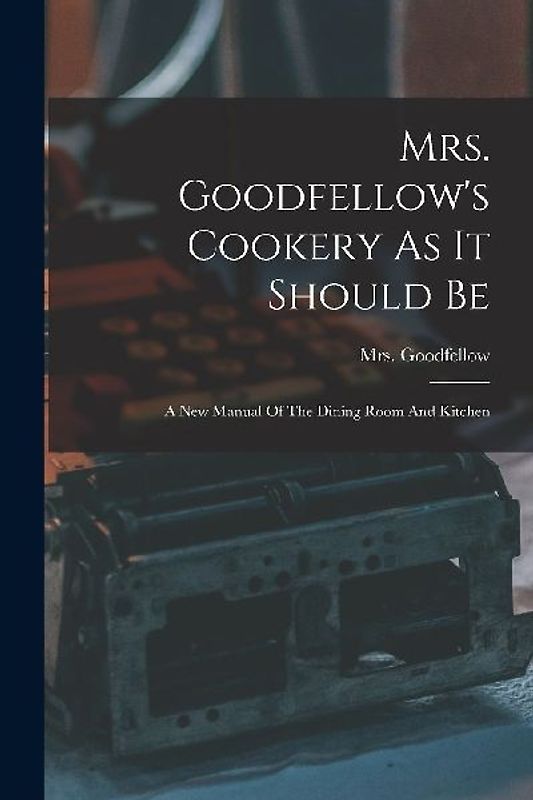 Mrs. Goodfellow's Cookery As It Should Be: A New Manual Of The Dining Room And Kitchen